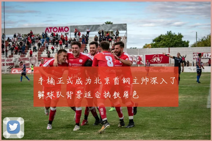 李楠正式成为北京首钢主帅深入了解球队背景适合执教角色