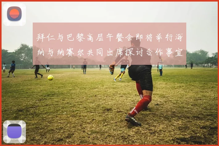 拜仁与巴黎高层午餐会即将举行海纳与纳赛尔共同出席探讨合作事宜
