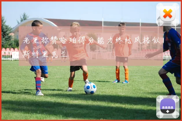 老里称赞哈珀得分能力终结风格似斯特里克兰
