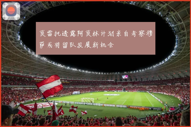 莫雷托透露阿莫林计划亲自考察穆萨或将留队发展新机会