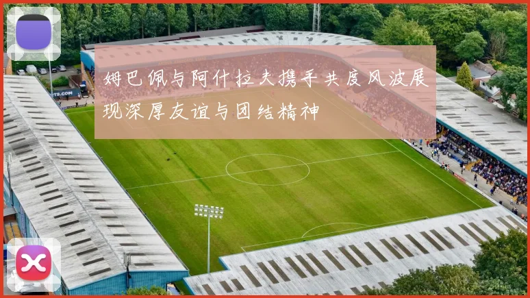 姆巴佩与阿什拉夫携手共度风波展现深厚友谊与团结精神