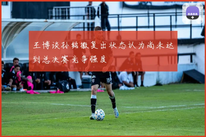 王博谈孙铭徽复出状态认为尚未达到总决赛竞争强度