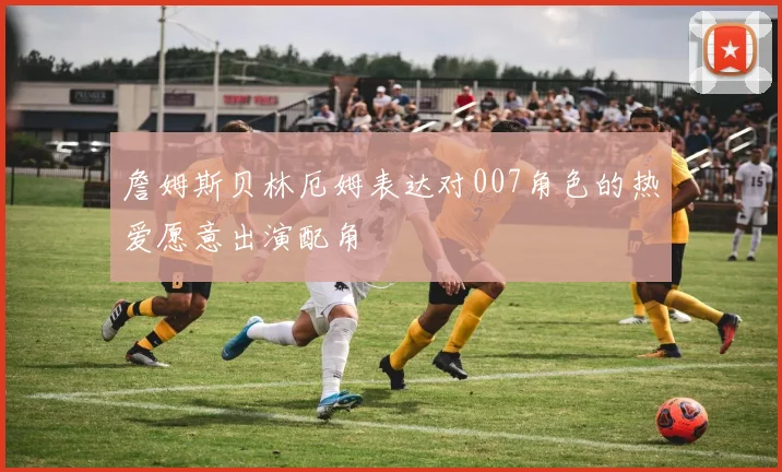 詹姆斯贝林厄姆表达对007角色的热爱愿意出演配角