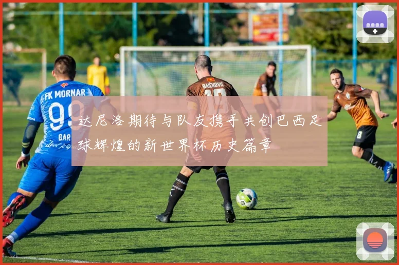 达尼洛期待与队友携手共创巴西足球辉煌的新世界杯历史篇章