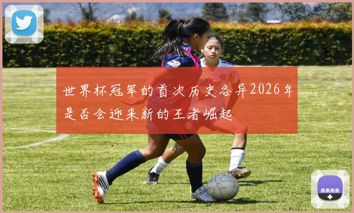 世界杯冠军的首次历史各异2026年是否会迎来新的王者崛起