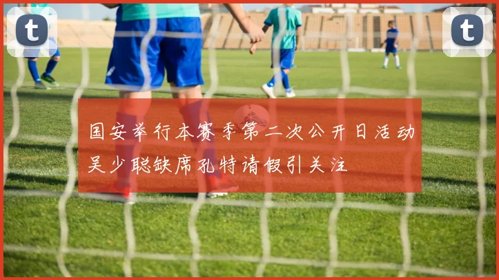 国安举行本赛季第二次公开日活动吴少聪缺席孔特请假引关注