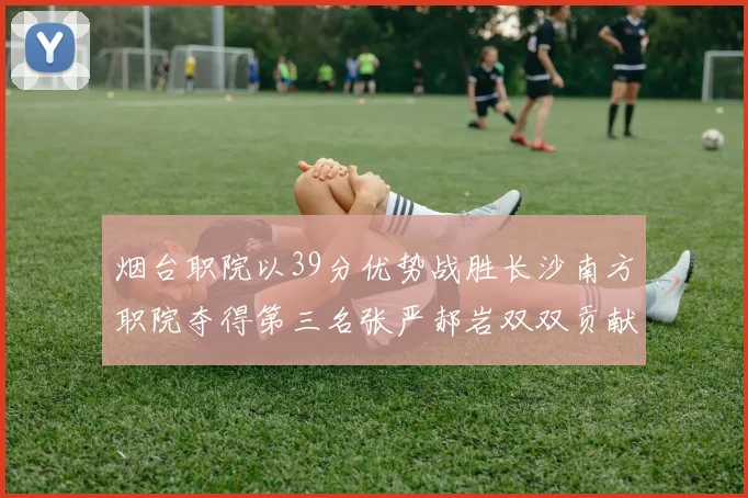 烟台职院以39分优势战胜长沙南方职院夺得第三名张严郝岩双双贡献27分