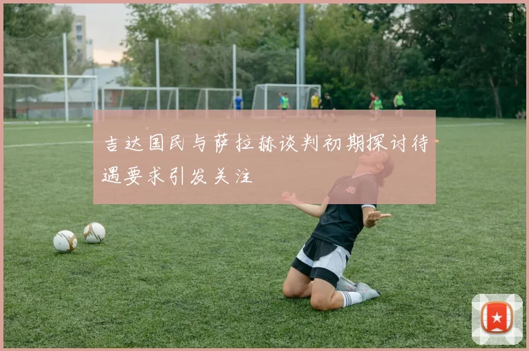 吉达国民与萨拉赫谈判初期探讨待遇要求引发关注