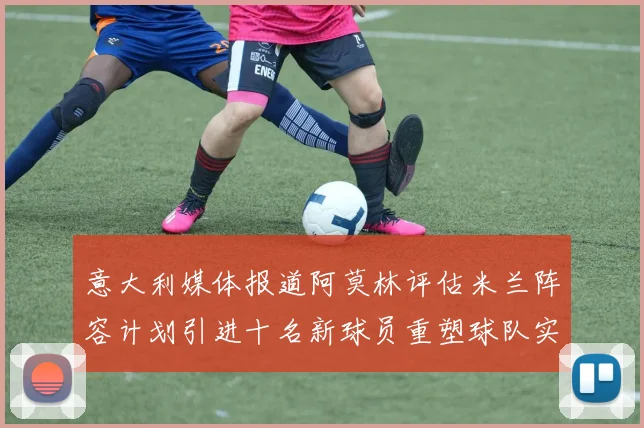 意大利媒体报道阿莫林评估米兰阵容计划引进十名新球员重塑球队实力