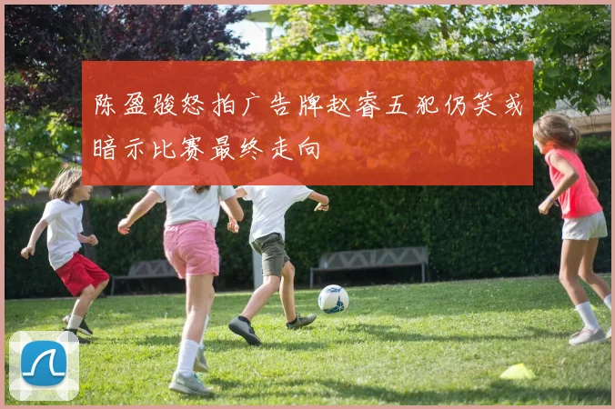 陈盈骏怒拍广告牌赵睿五犯仍笑或暗示比赛最终走向