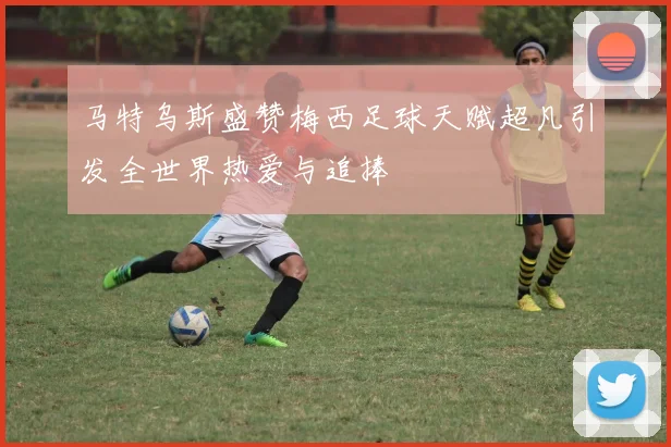 马特乌斯盛赞梅西足球天赋超凡引发全世界热爱与追捧