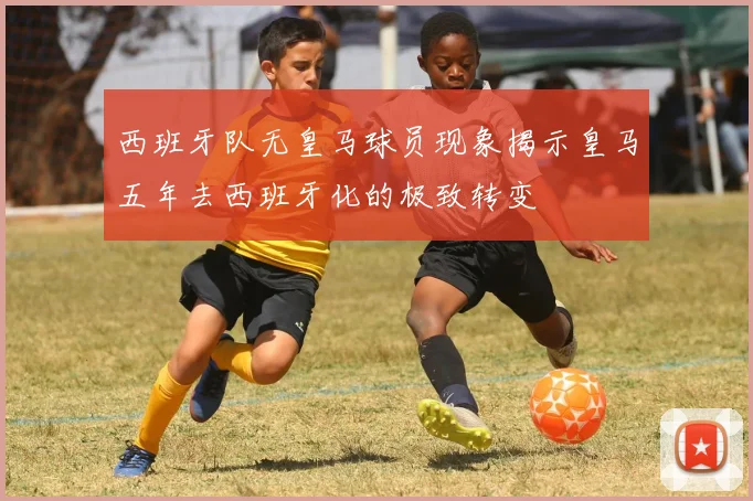 西班牙队无皇马球员现象揭示皇马五年去西班牙化的极致转变
