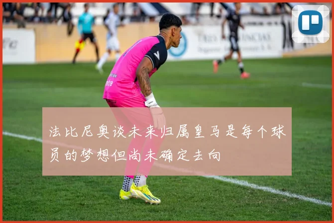 法比尼奥谈未来归属皇马是每个球员的梦想但尚未确定去向