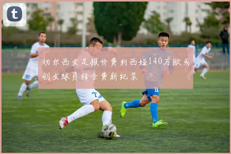 切尔西女足报价费利西娅140万欧或创女球员转会费新纪录