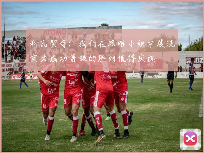 科瓦契奇：我们在艰难小组中展现实力成功晋级的胜利值得庆祝