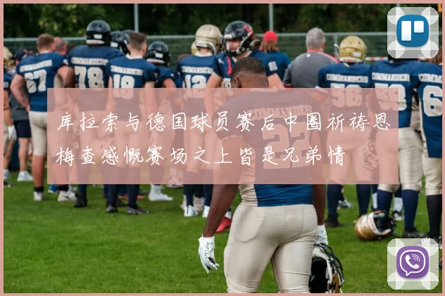 库拉索与德国球员赛后中圈祈祷恩梅查感慨赛场之上皆是兄弟情