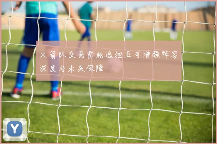 火箭队交易首轮选控卫可增强阵容深度与未来保障