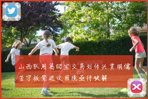 山西队用葛昭宝交易刘传兴贾明儒苦守板凳进攻困境亟待破解
