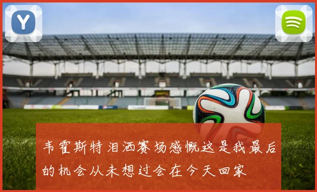 韦霍斯特泪洒赛场感慨这是我最后的机会从未想过会在今天回家