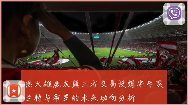 热火雄鹿灰熊三方交易设想字母莫兰特与希罗的未来动向分析