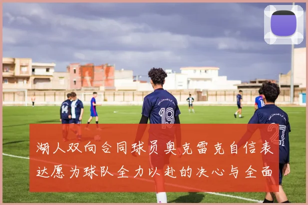 湖人双向合同球员奥克雷克自信表达愿为球队全力以赴的决心与全面能力