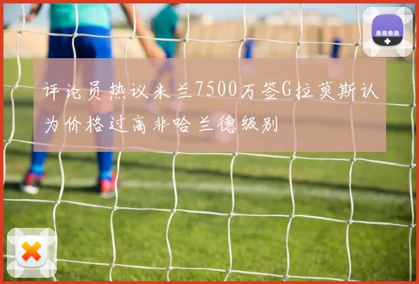 评论员热议米兰7500万签G拉莫斯认为价格过高非哈兰德级别